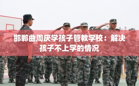 邯郸曲周厌学孩子管教学校：解决孩子不上学的情况