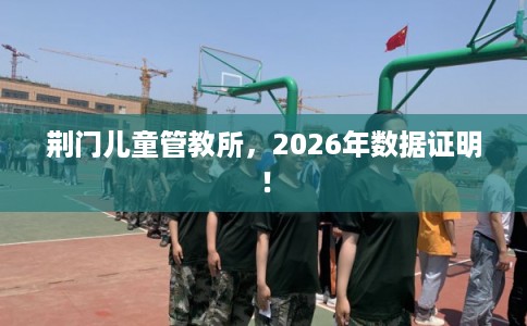 荆门儿童管教所，2026年数据证明！