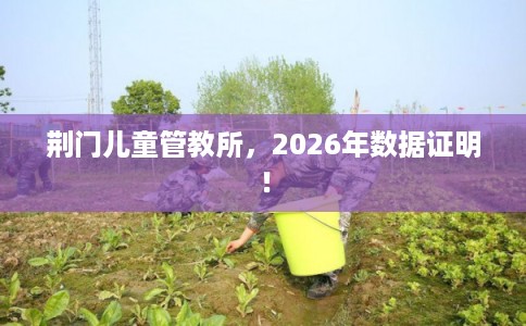 荆门儿童管教所，2026年数据证明！