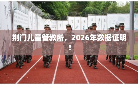 荆门儿童管教所，2026年数据证明！