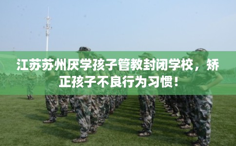 江苏苏州厌学孩子管教封闭学校，矫正孩子不良行为习惯！