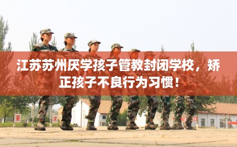 江苏苏州厌学孩子管教封闭学校，矫正孩子不良行为习惯！