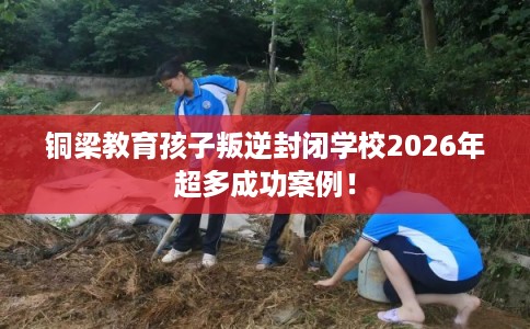 铜梁教育孩子叛逆封闭学校2026年超多成功案例！