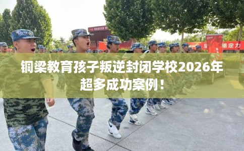 铜梁教育孩子叛逆封闭学校2026年超多成功案例！