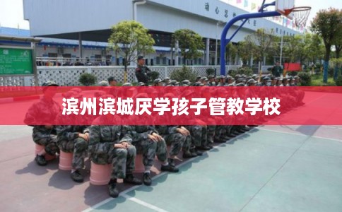 滨州滨城厌学孩子管教学校
