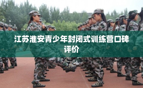江苏淮安青少年封闭式训练营口碑评价