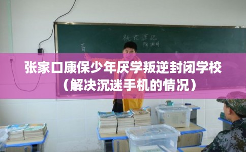 张家口康保少年厌学叛逆封闭学校（解决沉迷手机的情况）