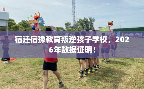 宿迁宿豫教育叛逆孩子学校，2026年数据证明！