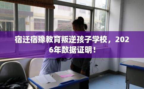 宿迁宿豫教育叛逆孩子学校，2026年数据证明！