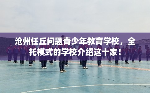 沧州任丘问题青少年教育学校，全托模式的学校介绍这十家！
