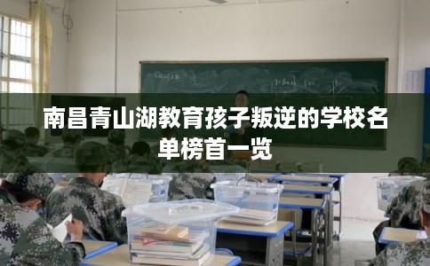 南昌青山湖教育孩子叛逆的学校名单榜首一览