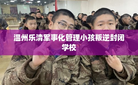 温州乐清军事化管理小孩叛逆封闭学校