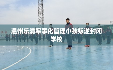 温州乐清军事化管理小孩叛逆封闭学校