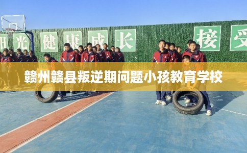 赣州赣县叛逆期问题小孩教育学校