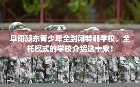 阜阳颍东青少年全封闭特训学校，全托模式的学校介绍这十家！