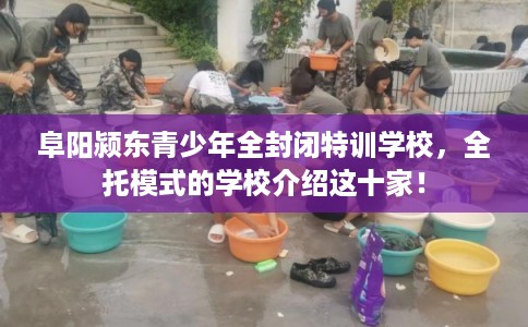 阜阳颍东青少年全封闭特训学校，全托模式的学校介绍这十家！