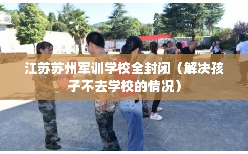 江苏苏州军训学校全封闭（解决孩子不去学校的情况）