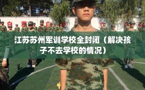 江苏苏州军训学校全封闭（解决孩子不去学校的情况）