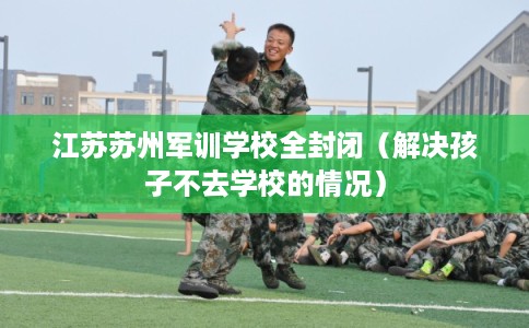 江苏苏州军训学校全封闭（解决孩子不去学校的情况）