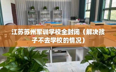 江苏苏州军训学校全封闭（解决孩子不去学校的情况）