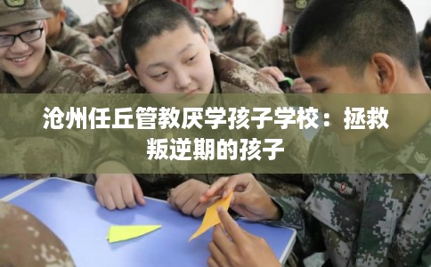 沧州任丘管教厌学孩子学校：拯救叛逆期的孩子