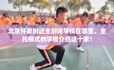 北京怀柔附近全封闭学校在哪里，全托模式的学校介绍这十家！