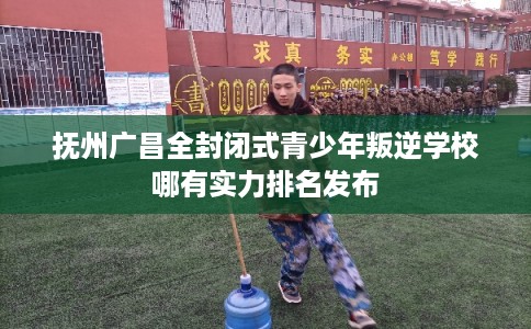 抚州广昌全封闭式青少年叛逆学校哪有实力排名发布