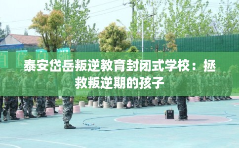 泰安岱岳叛逆教育封闭式学校：拯救叛逆期的孩子