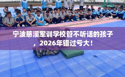 宁波慈溪军训学校管不听话的孩子，2026年错过亏大！