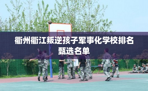 衢州衢江叛逆孩子军事化学校排名甄选名单