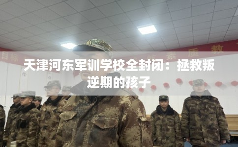 天津河东军训学校全封闭：拯救叛逆期的孩子