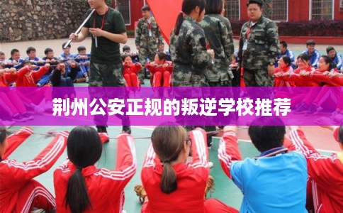 荆州公安正规的叛逆学校推荐