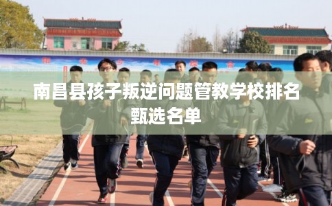 南昌县孩子叛逆问题管教学校排名甄选名单