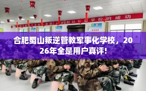 合肥蜀山叛逆管教军事化学校,2026年全是用户真评! 合肥蜀山叛逆管教军事化学校,2026年全是用户真评!