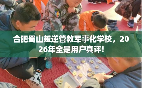 合肥蜀山叛逆管教军事化学校,2026年全是用户真评! 合肥蜀山叛逆管教军事化学校,2026年全是用户真评!