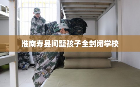 淮南寿县问题孩子全封闭学校 淮南寿县问题孩子全封闭学校