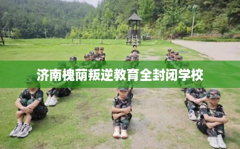 济南槐荫叛逆教育全封闭学校 济南槐荫叛逆教育全封闭学校