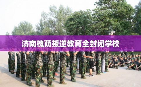 济南槐荫叛逆教育全封闭学校 济南槐荫叛逆教育全封闭学校
