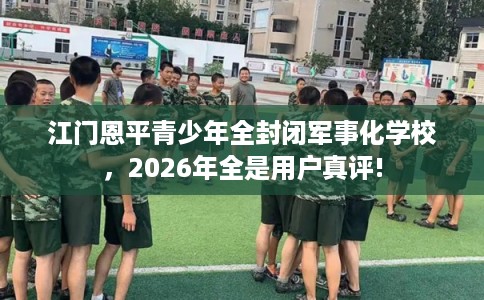 江门恩平青少年全封闭军事化学校,2026年全是用户真评! 江门恩平青少年全封闭军事化学校,2026年全是用户真评!