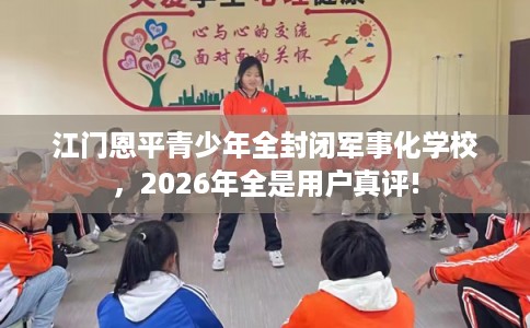 江门恩平青少年全封闭军事化学校，2026年全是用户真评!