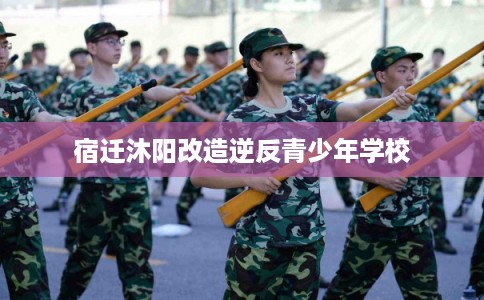 宿迁沐阳改造逆反青少年学校 宿迁沐阳改造逆反青少年学校