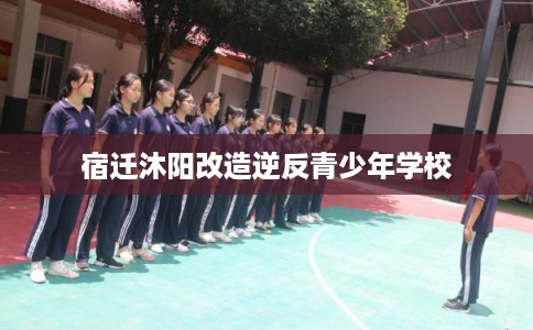 宿迁沐阳改造逆反青少年学校 宿迁沐阳改造逆反青少年学校