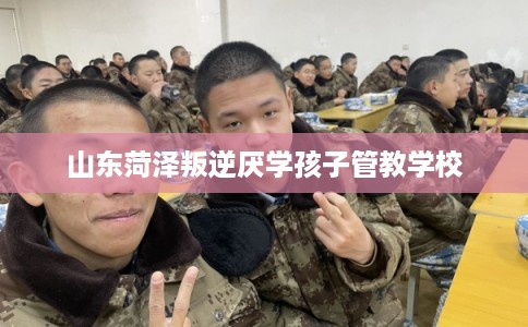 山东菏泽叛逆厌学孩子管教学校