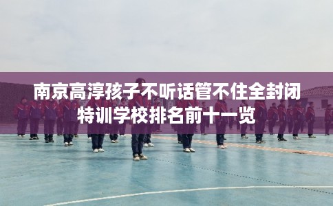 南京高淳孩子不听话管不住全封闭特训学校排名前十一览