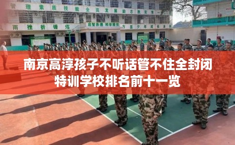 南京高淳孩子不听话管不住全封闭特训学校排名前十一览