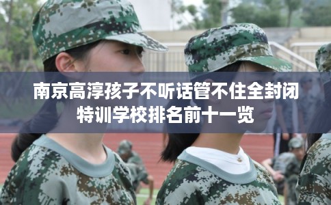 南京高淳孩子不听话管不住全封闭特训学校排名前十一览