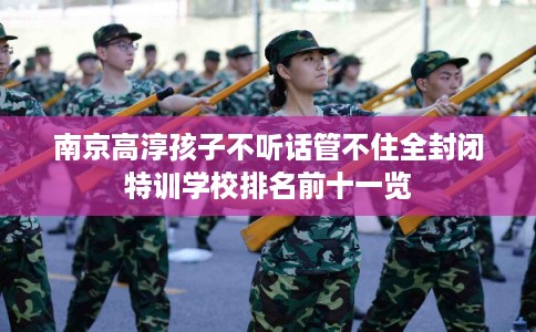 南京高淳孩子不听话管不住全封闭特训学校排名前十一览