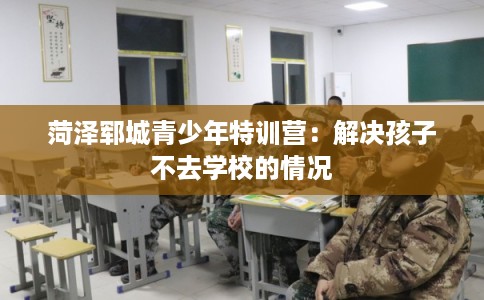 菏泽郓城青少年特训营:解决孩子不去学校的情况 菏泽郓城青少年特训营:解决孩子不去学校的情况