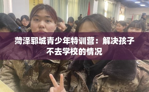 菏泽郓城青少年特训营：解决孩子不去学校的情况