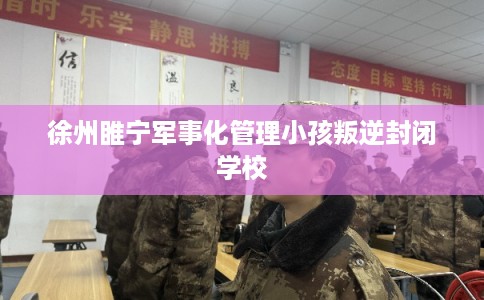 徐州睢宁军事化管理小孩叛逆封闭学校 徐州睢宁军事化管理小孩叛逆封闭学校